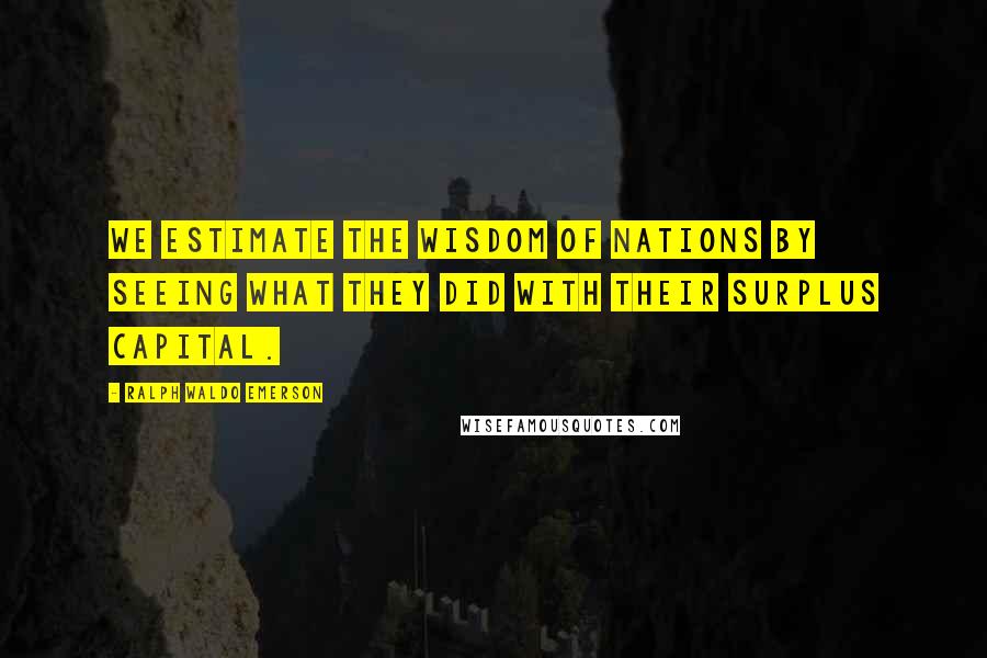 Ralph Waldo Emerson Quotes: We estimate the wisdom of nations by seeing what they did with their surplus capital.