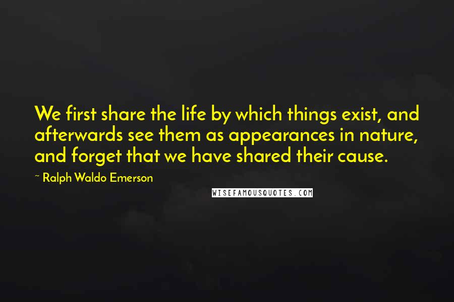 Ralph Waldo Emerson Quotes: We first share the life by which things exist, and afterwards see them as appearances in nature, and forget that we have shared their cause.