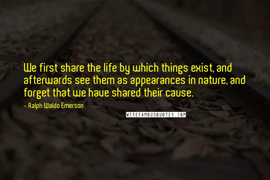 Ralph Waldo Emerson Quotes: We first share the life by which things exist, and afterwards see them as appearances in nature, and forget that we have shared their cause.