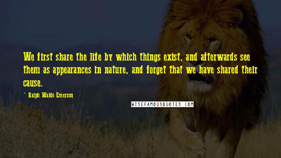 Ralph Waldo Emerson Quotes: We first share the life by which things exist, and afterwards see them as appearances in nature, and forget that we have shared their cause.