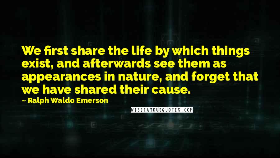 Ralph Waldo Emerson Quotes: We first share the life by which things exist, and afterwards see them as appearances in nature, and forget that we have shared their cause.