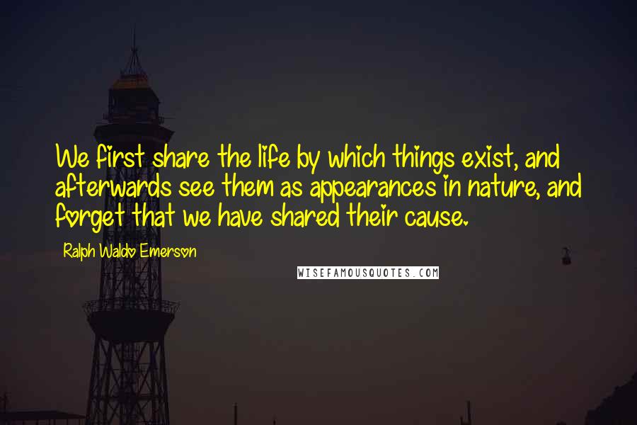 Ralph Waldo Emerson Quotes: We first share the life by which things exist, and afterwards see them as appearances in nature, and forget that we have shared their cause.