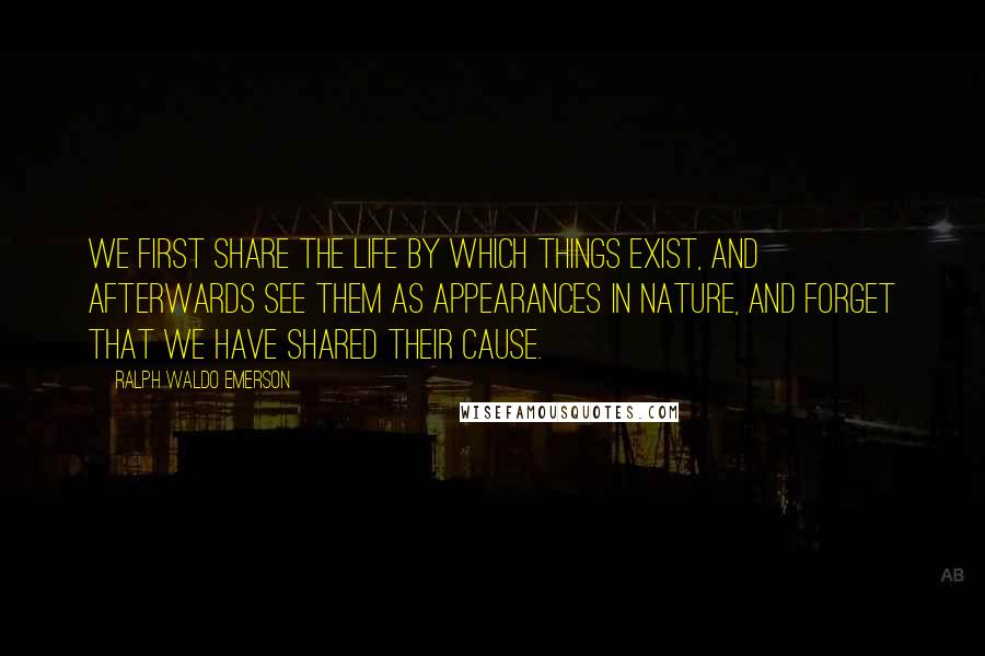 Ralph Waldo Emerson Quotes: We first share the life by which things exist, and afterwards see them as appearances in nature, and forget that we have shared their cause.