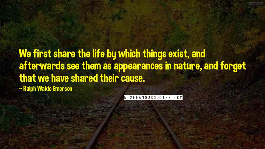 Ralph Waldo Emerson Quotes: We first share the life by which things exist, and afterwards see them as appearances in nature, and forget that we have shared their cause.