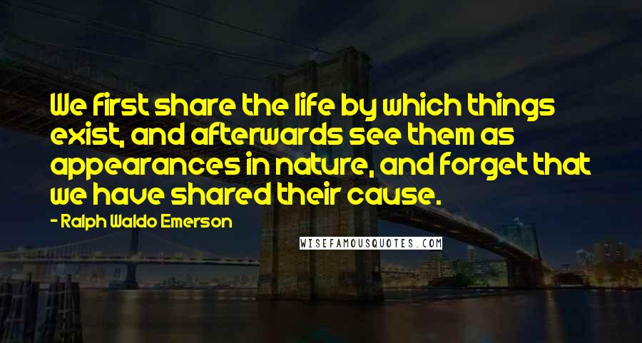 Ralph Waldo Emerson Quotes: We first share the life by which things exist, and afterwards see them as appearances in nature, and forget that we have shared their cause.