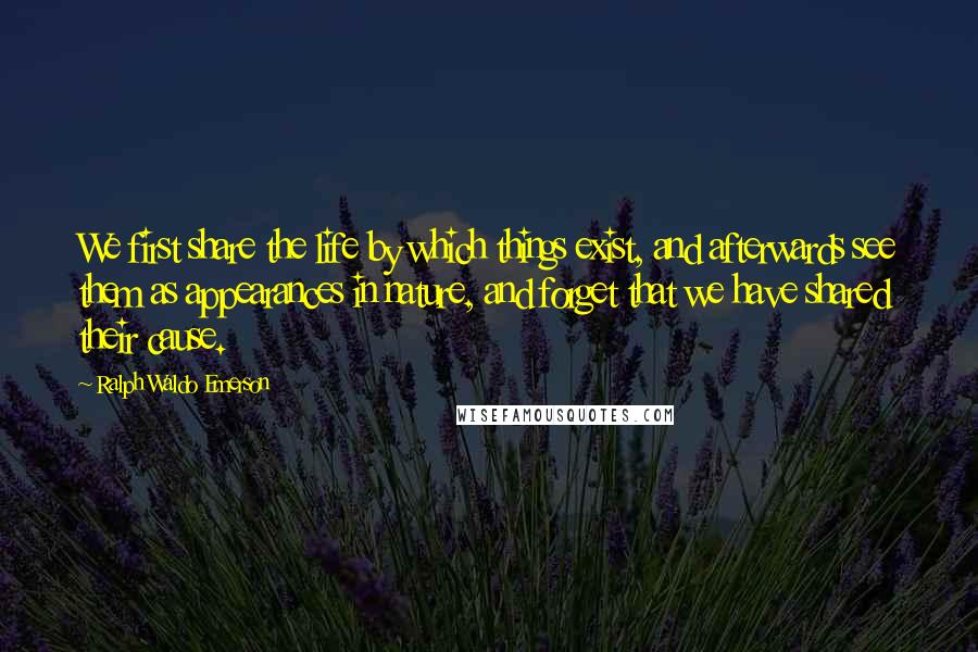 Ralph Waldo Emerson Quotes: We first share the life by which things exist, and afterwards see them as appearances in nature, and forget that we have shared their cause.