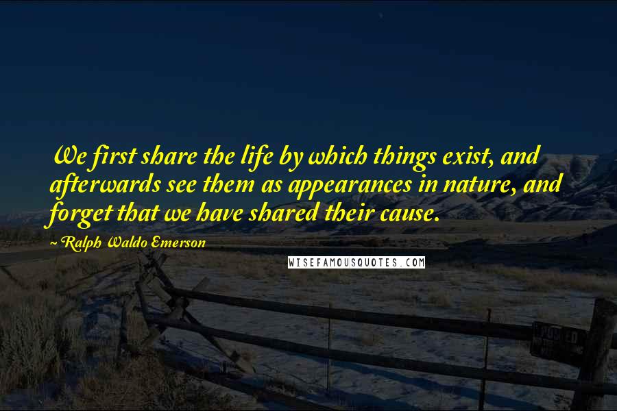 Ralph Waldo Emerson Quotes: We first share the life by which things exist, and afterwards see them as appearances in nature, and forget that we have shared their cause.