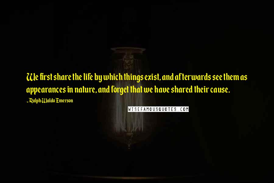 Ralph Waldo Emerson Quotes: We first share the life by which things exist, and afterwards see them as appearances in nature, and forget that we have shared their cause.