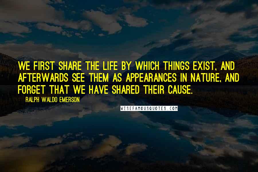 Ralph Waldo Emerson Quotes: We first share the life by which things exist, and afterwards see them as appearances in nature, and forget that we have shared their cause.