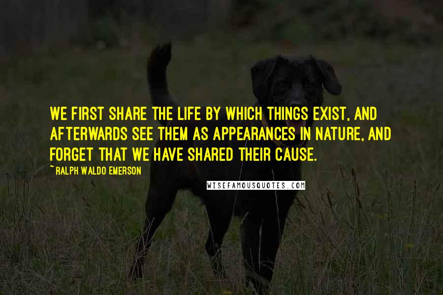 Ralph Waldo Emerson Quotes: We first share the life by which things exist, and afterwards see them as appearances in nature, and forget that we have shared their cause.