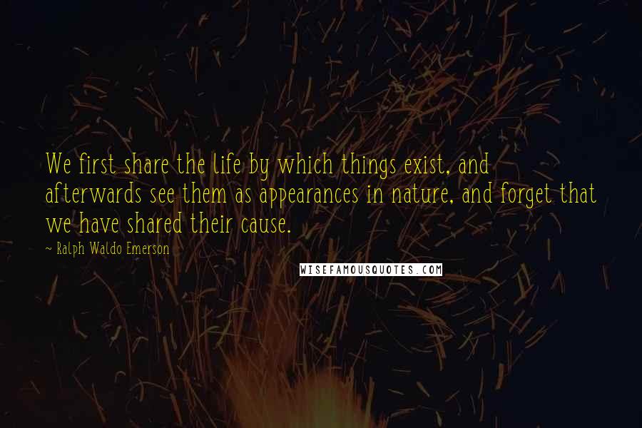 Ralph Waldo Emerson Quotes: We first share the life by which things exist, and afterwards see them as appearances in nature, and forget that we have shared their cause.