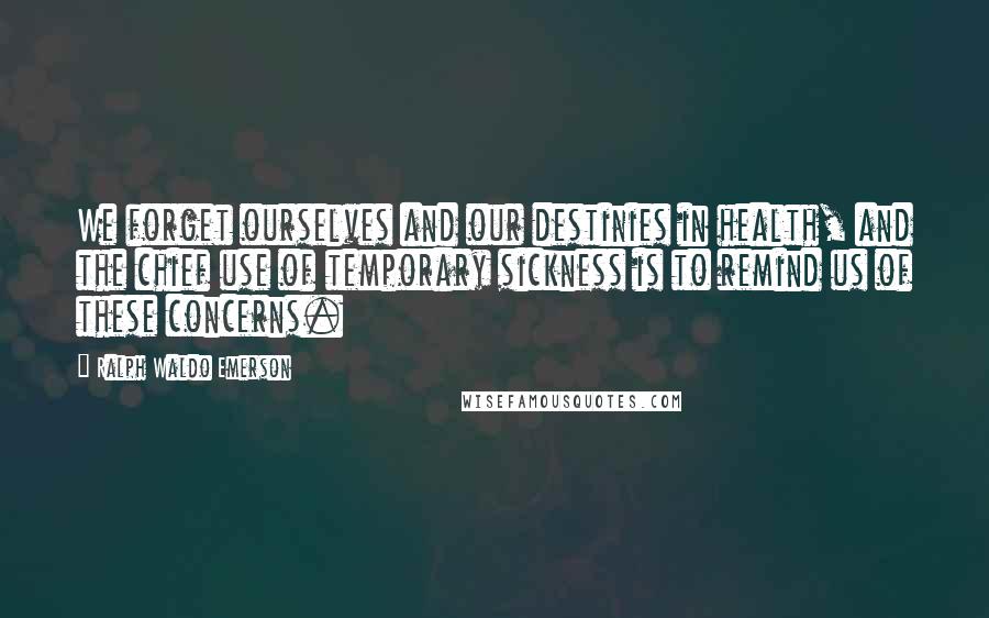 Ralph Waldo Emerson Quotes: We forget ourselves and our destinies in health, and the chief use of temporary sickness is to remind us of these concerns.