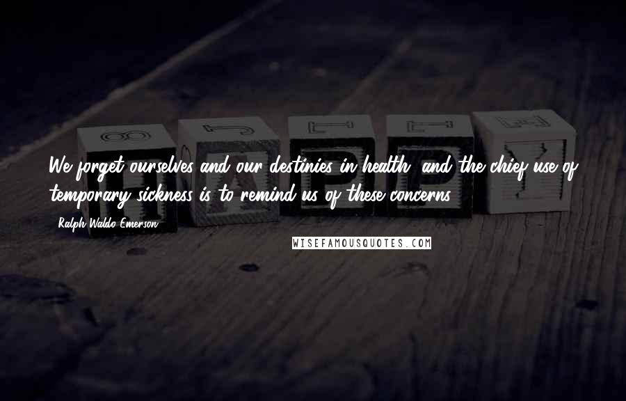 Ralph Waldo Emerson Quotes: We forget ourselves and our destinies in health, and the chief use of temporary sickness is to remind us of these concerns.