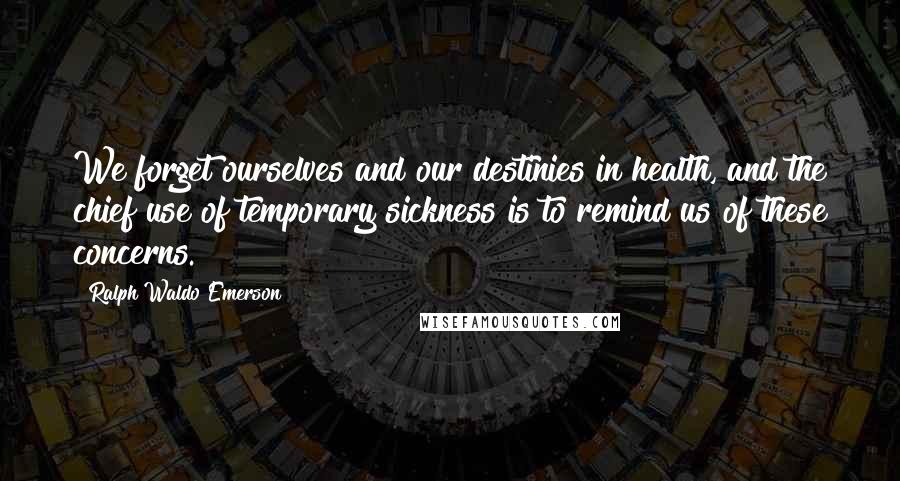 Ralph Waldo Emerson Quotes: We forget ourselves and our destinies in health, and the chief use of temporary sickness is to remind us of these concerns.