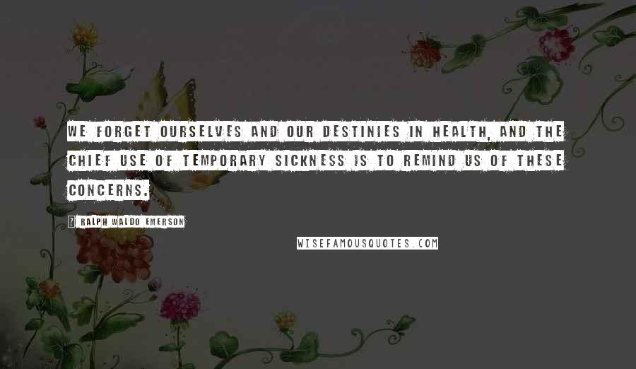 Ralph Waldo Emerson Quotes: We forget ourselves and our destinies in health, and the chief use of temporary sickness is to remind us of these concerns.