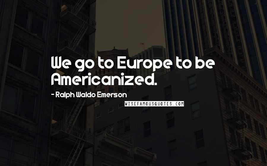 Ralph Waldo Emerson Quotes: We go to Europe to be Americanized.