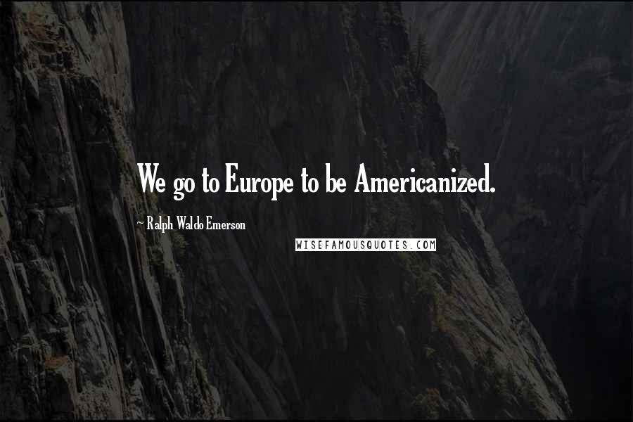 Ralph Waldo Emerson Quotes: We go to Europe to be Americanized.
