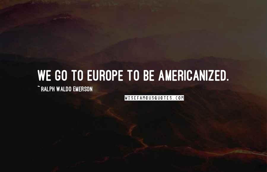 Ralph Waldo Emerson Quotes: We go to Europe to be Americanized.