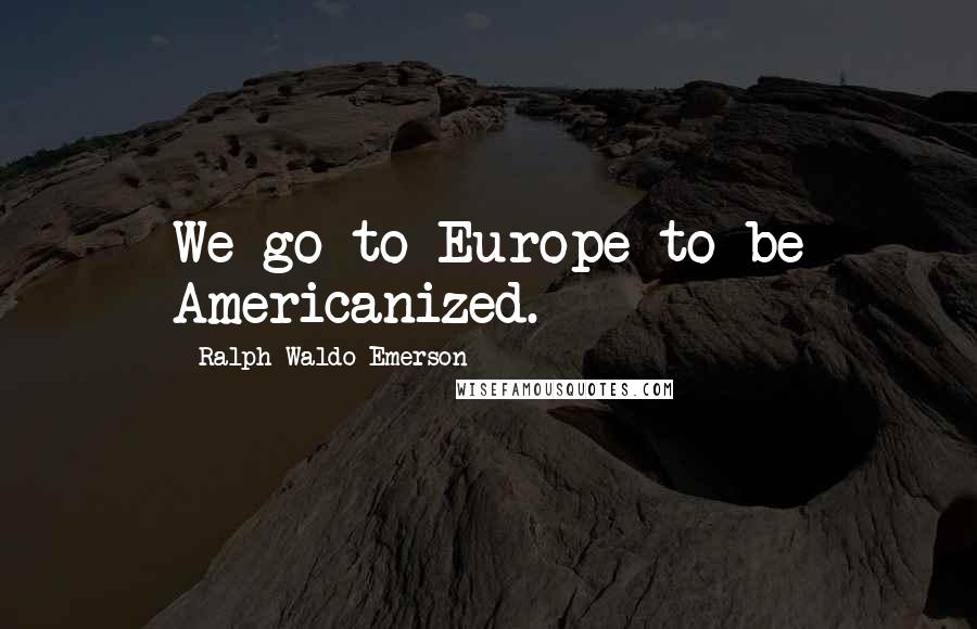 Ralph Waldo Emerson Quotes: We go to Europe to be Americanized.