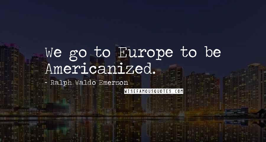 Ralph Waldo Emerson Quotes: We go to Europe to be Americanized.