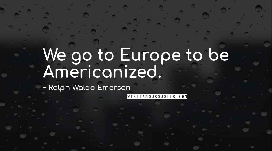 Ralph Waldo Emerson Quotes: We go to Europe to be Americanized.