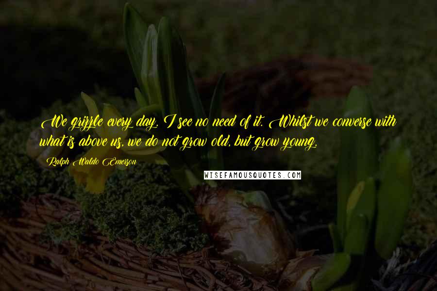 Ralph Waldo Emerson Quotes: We grizzle every day. I see no need of it. Whilst we converse with what is above us, we do not grow old, but grow young.