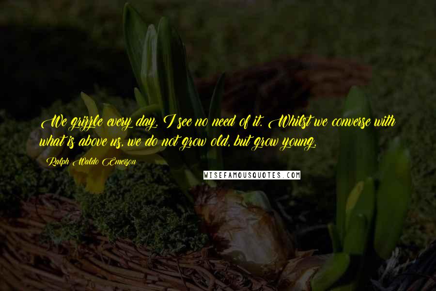 Ralph Waldo Emerson Quotes: We grizzle every day. I see no need of it. Whilst we converse with what is above us, we do not grow old, but grow young.