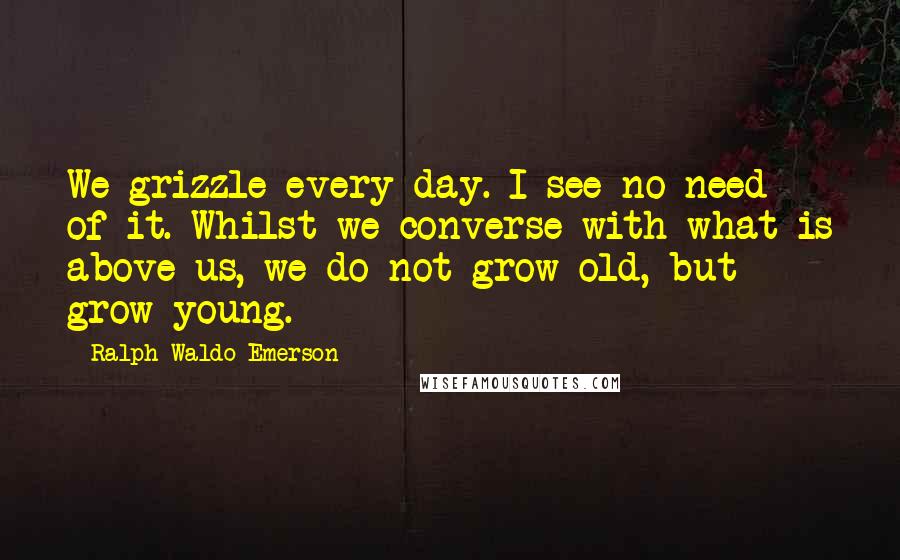 Ralph Waldo Emerson Quotes: We grizzle every day. I see no need of it. Whilst we converse with what is above us, we do not grow old, but grow young.