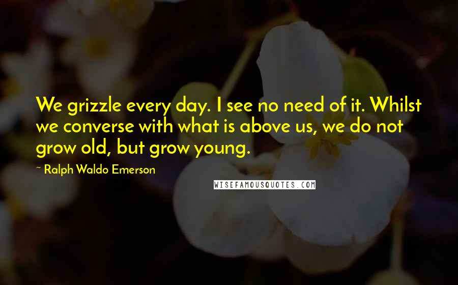 Ralph Waldo Emerson Quotes: We grizzle every day. I see no need of it. Whilst we converse with what is above us, we do not grow old, but grow young.