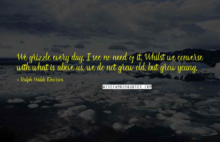 Ralph Waldo Emerson Quotes: We grizzle every day. I see no need of it. Whilst we converse with what is above us, we do not grow old, but grow young.