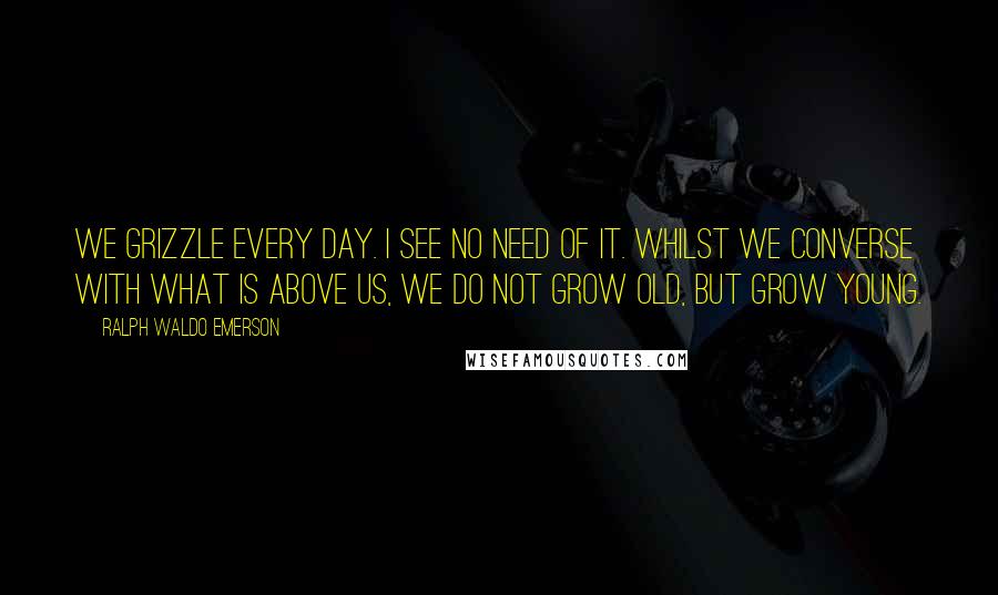 Ralph Waldo Emerson Quotes: We grizzle every day. I see no need of it. Whilst we converse with what is above us, we do not grow old, but grow young.