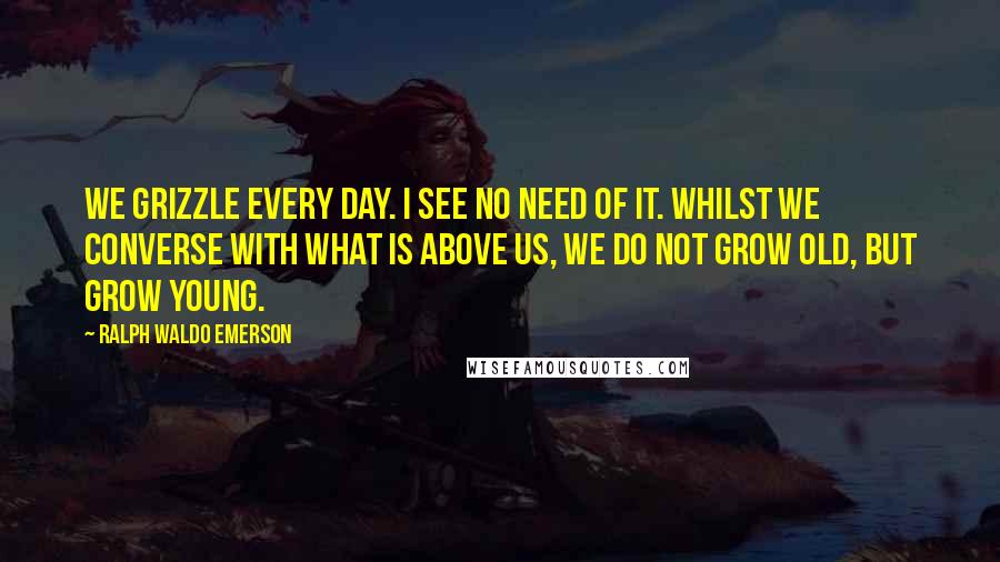 Ralph Waldo Emerson Quotes: We grizzle every day. I see no need of it. Whilst we converse with what is above us, we do not grow old, but grow young.