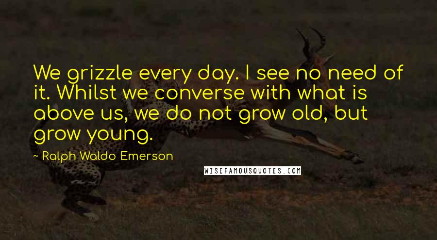 Ralph Waldo Emerson Quotes: We grizzle every day. I see no need of it. Whilst we converse with what is above us, we do not grow old, but grow young.