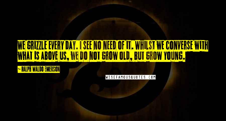 Ralph Waldo Emerson Quotes: We grizzle every day. I see no need of it. Whilst we converse with what is above us, we do not grow old, but grow young.