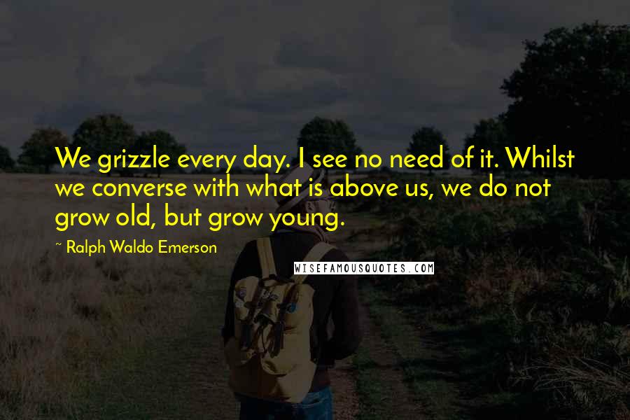 Ralph Waldo Emerson Quotes: We grizzle every day. I see no need of it. Whilst we converse with what is above us, we do not grow old, but grow young.