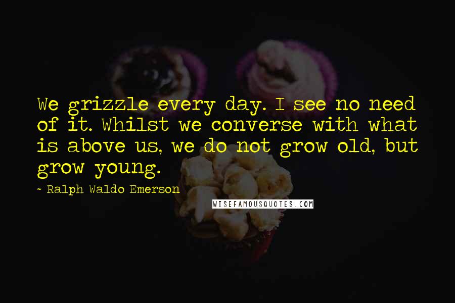 Ralph Waldo Emerson Quotes: We grizzle every day. I see no need of it. Whilst we converse with what is above us, we do not grow old, but grow young.