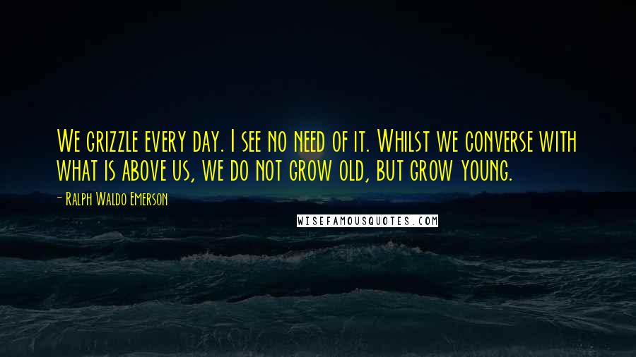 Ralph Waldo Emerson Quotes: We grizzle every day. I see no need of it. Whilst we converse with what is above us, we do not grow old, but grow young.