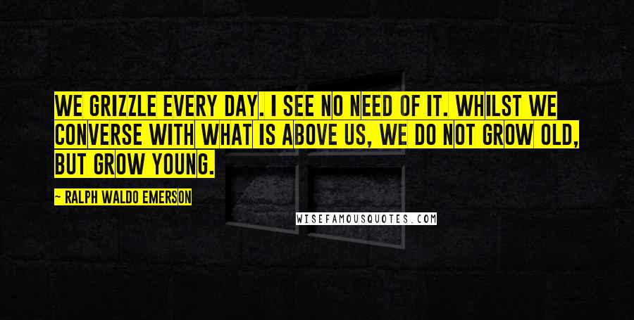 Ralph Waldo Emerson Quotes: We grizzle every day. I see no need of it. Whilst we converse with what is above us, we do not grow old, but grow young.