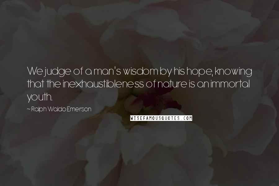 Ralph Waldo Emerson Quotes: We judge of a man's wisdom by his hope, knowing that the inexhaustibleness of nature is an immortal youth.