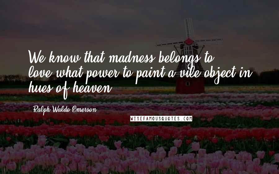 Ralph Waldo Emerson Quotes: We know that madness belongs to love,what power to paint a vile object in hues of heaven.