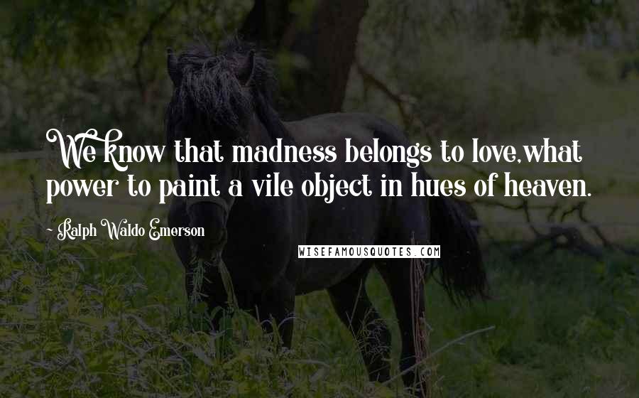 Ralph Waldo Emerson Quotes: We know that madness belongs to love,what power to paint a vile object in hues of heaven.