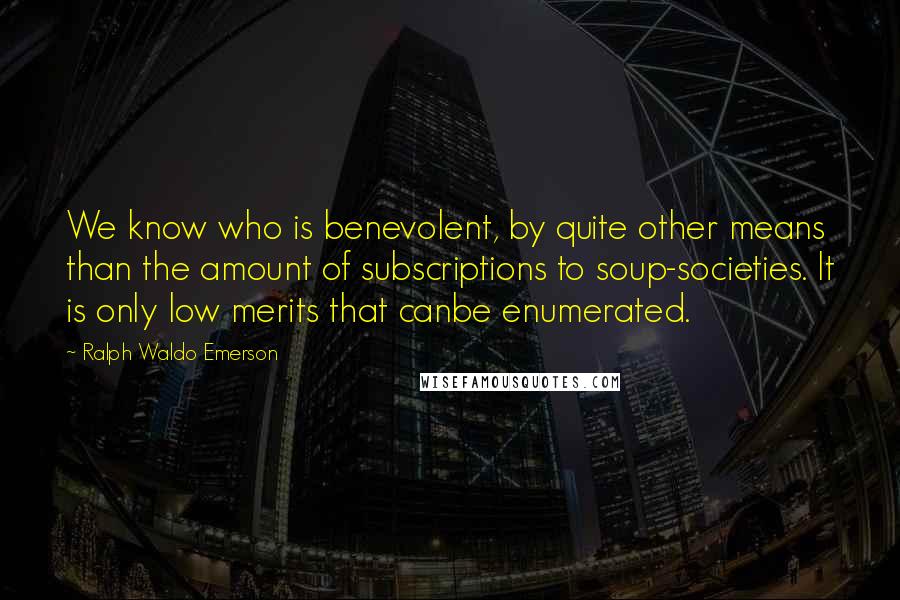 Ralph Waldo Emerson Quotes: We know who is benevolent, by quite other means than the amount of subscriptions to soup-societies. It is only low merits that canbe enumerated.