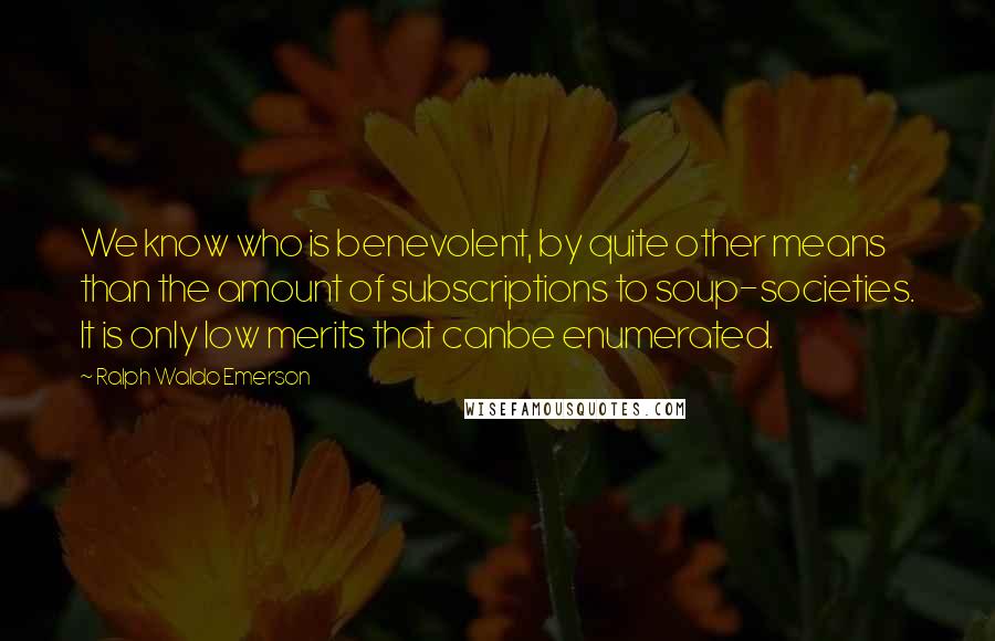 Ralph Waldo Emerson Quotes: We know who is benevolent, by quite other means than the amount of subscriptions to soup-societies. It is only low merits that canbe enumerated.