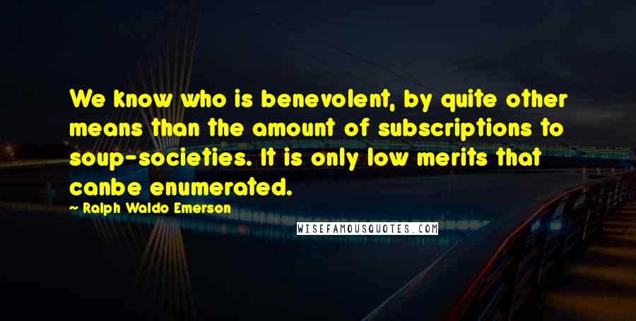 Ralph Waldo Emerson Quotes: We know who is benevolent, by quite other means than the amount of subscriptions to soup-societies. It is only low merits that canbe enumerated.