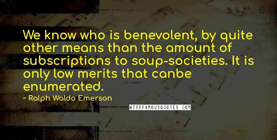 Ralph Waldo Emerson Quotes: We know who is benevolent, by quite other means than the amount of subscriptions to soup-societies. It is only low merits that canbe enumerated.