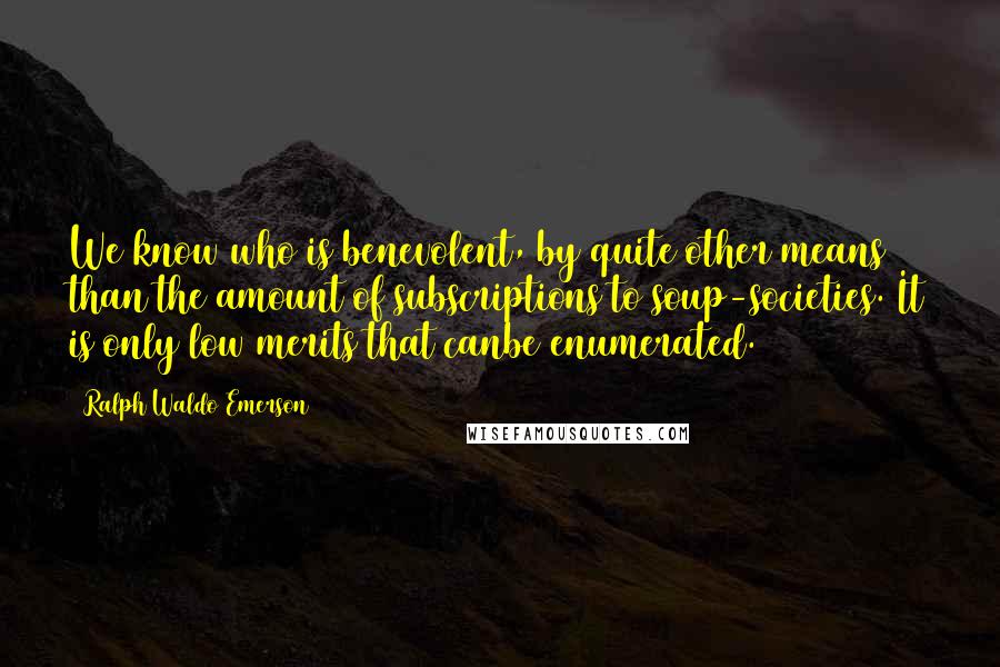 Ralph Waldo Emerson Quotes: We know who is benevolent, by quite other means than the amount of subscriptions to soup-societies. It is only low merits that canbe enumerated.