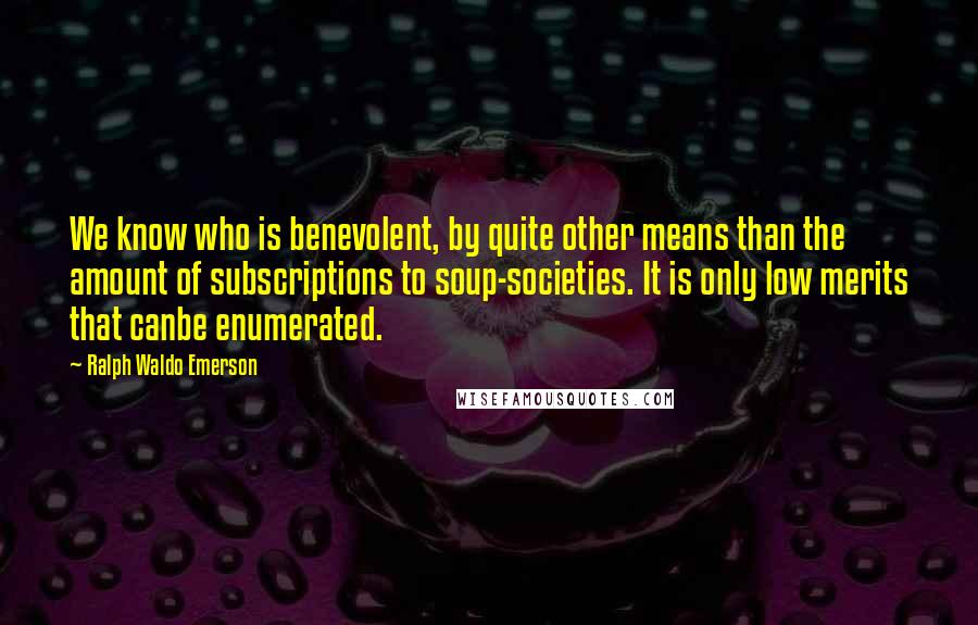 Ralph Waldo Emerson Quotes: We know who is benevolent, by quite other means than the amount of subscriptions to soup-societies. It is only low merits that canbe enumerated.