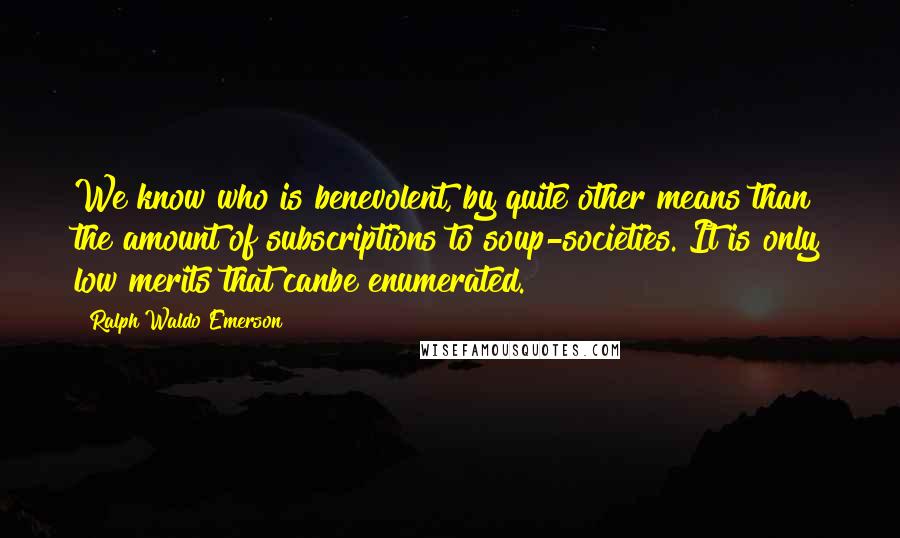 Ralph Waldo Emerson Quotes: We know who is benevolent, by quite other means than the amount of subscriptions to soup-societies. It is only low merits that canbe enumerated.