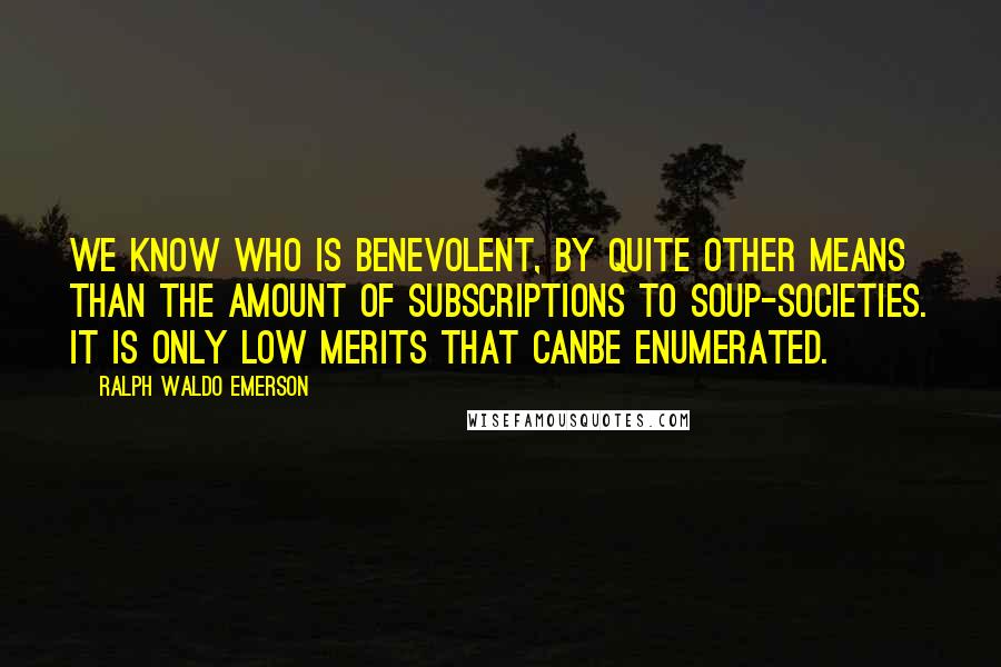 Ralph Waldo Emerson Quotes: We know who is benevolent, by quite other means than the amount of subscriptions to soup-societies. It is only low merits that canbe enumerated.