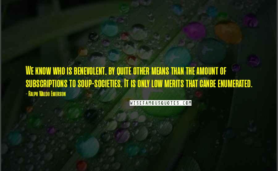 Ralph Waldo Emerson Quotes: We know who is benevolent, by quite other means than the amount of subscriptions to soup-societies. It is only low merits that canbe enumerated.